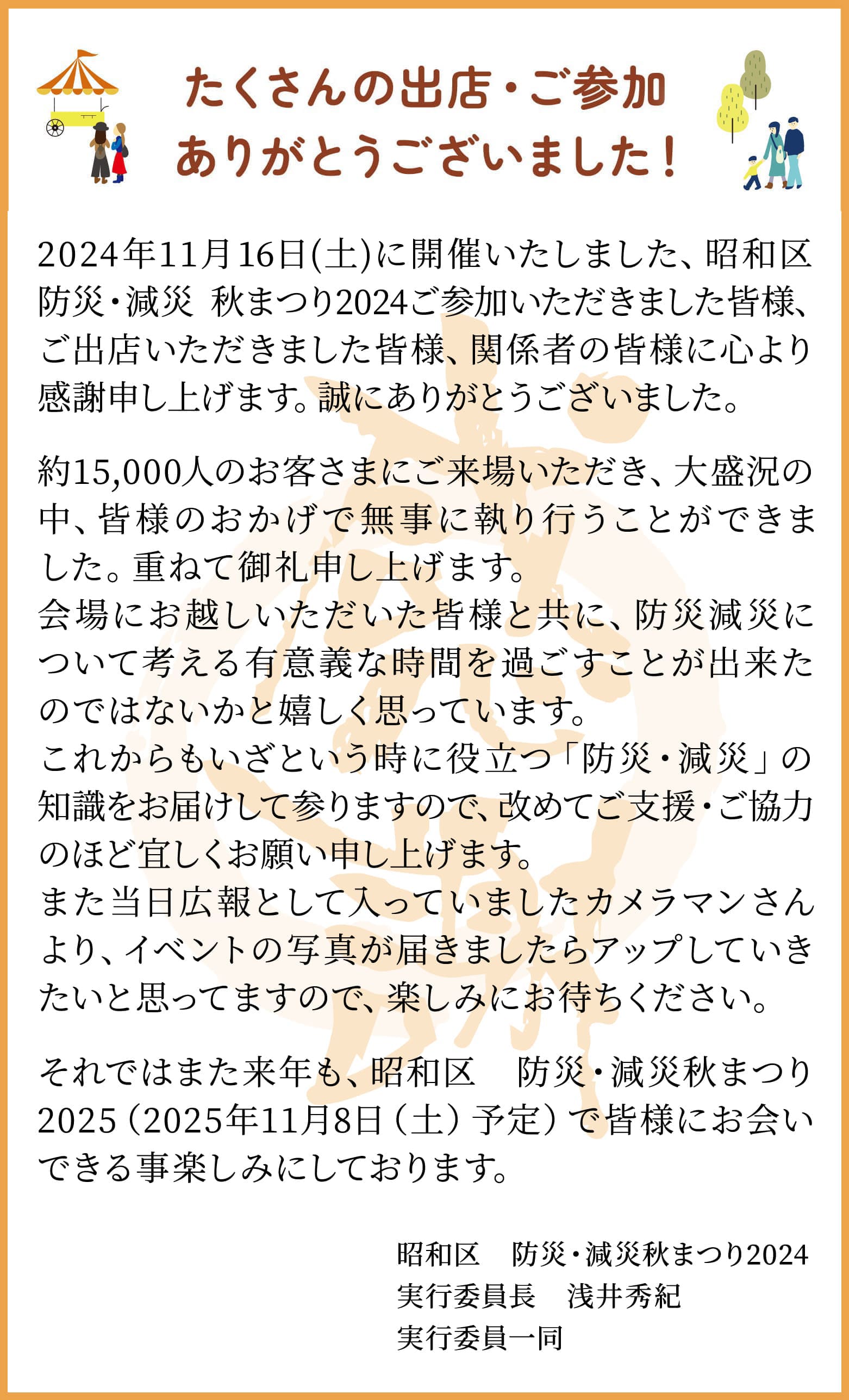 2024年11月26日(土)に開催いたしました、昭和区防災・減災 秋まつり2024ご参加いただきました皆様、ご出店いただきました皆様、関係者の皆様に心より感謝申し上げます。誠にありがとうございました。約15,000人のお客さまにご来場いただき、大盛況の中、皆様のおかげで無事に執り行うことができました。重ねて御礼申し上げます。会場にお越しいただいた皆様と共に、防災減災について考える有意義な時間を過ごすことが出来たのではないかと嬉しく思っています。これからもいざという時に役立つ「防災・減災」の知識をお届けして参りますので、改めてご支援・ご協力のほど宜しくお願い申し上げます。また当日広報として入っていましたカメラマンさんより、イベントの写真が届きましたらInstagramにアップしていきたいと思ってますので、楽しみにお待ちください。それではまた来年も、昭和区　防災・減災秋まつり2025（2025年11月8日（土）予定）で皆様にお会いできる事楽しみにしております。